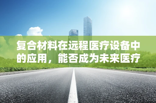 复合材料在远程医疗设备中的应用，能否成为未来医疗的‘超材料’？