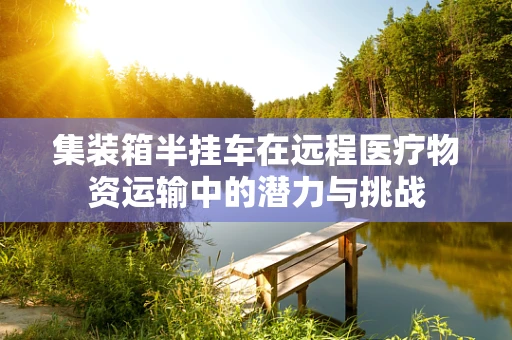 集装箱半挂车在远程医疗物资运输中的潜力与挑战