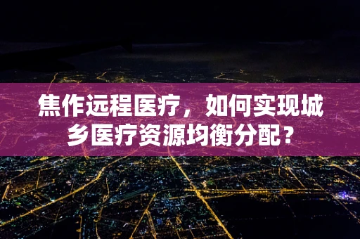 焦作远程医疗，如何实现城乡医疗资源均衡分配？