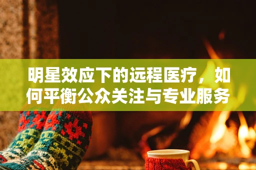 明星效应下的远程医疗，如何平衡公众关注与专业服务？