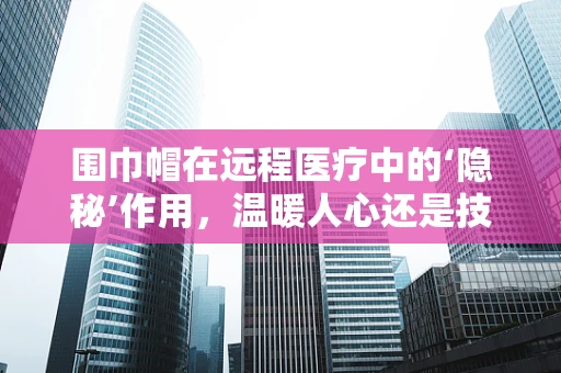 围巾帽在远程医疗中的‘隐秘’作用，温暖人心还是技术革新？