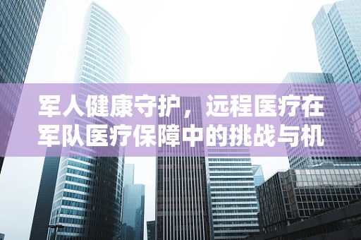 军人健康守护，远程医疗在军队医疗保障中的挑战与机遇