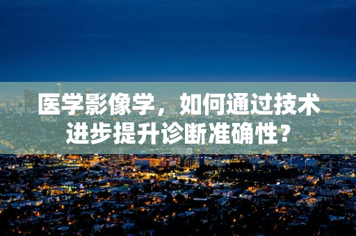 医学影像学，如何通过技术进步提升诊断准确性？