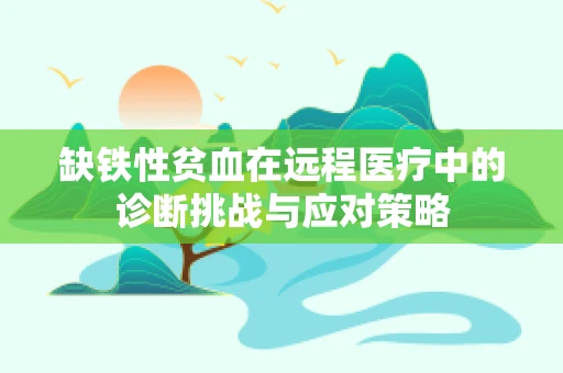 缺铁性贫血在远程医疗中的诊断挑战与应对策略