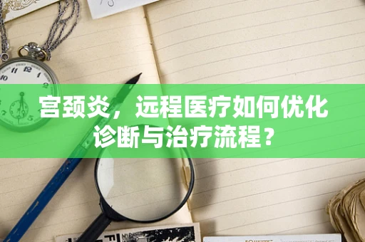 宫颈炎，远程医疗如何优化诊断与治疗流程？