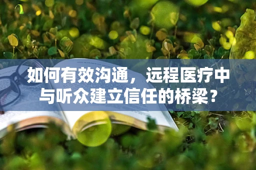 如何有效沟通，远程医疗中与听众建立信任的桥梁？