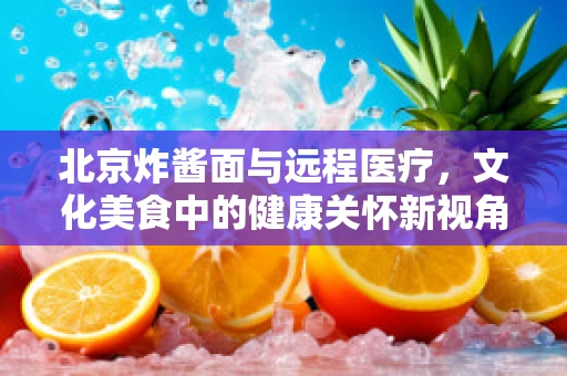 北京炸酱面与远程医疗，文化美食中的健康关怀新视角