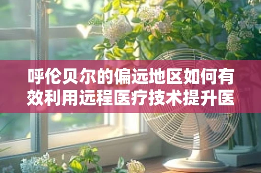 呼伦贝尔的偏远地区如何有效利用远程医疗技术提升医疗服务？