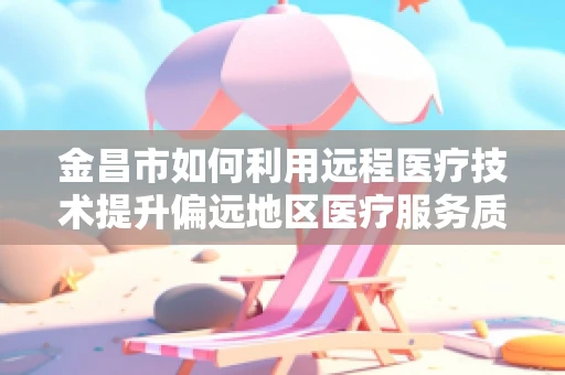 金昌市如何利用远程医疗技术提升偏远地区医疗服务质量？