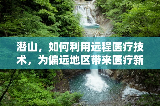 潜山，如何利用远程医疗技术，为偏远地区带来医疗新曙光？