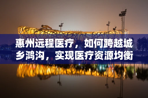 惠州远程医疗，如何跨越城乡鸿沟，实现医疗资源均衡？