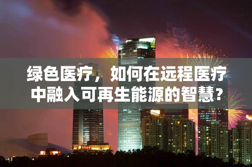 绿色医疗，如何在远程医疗中融入可再生能源的智慧？