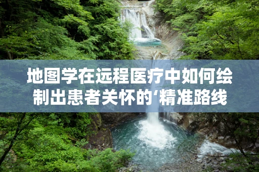 地图学在远程医疗中如何绘制出患者关怀的‘精准路线图’？