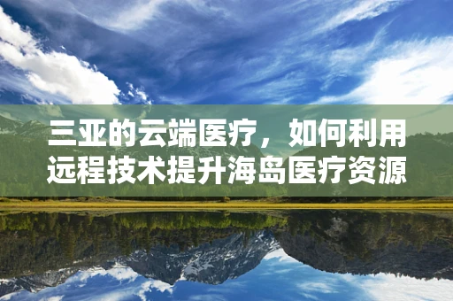 三亚的云端医疗，如何利用远程技术提升海岛医疗资源分配？