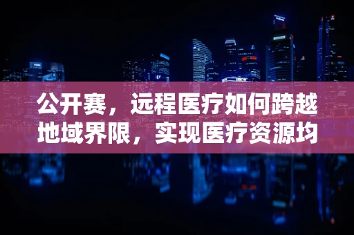 公开赛，远程医疗如何跨越地域界限，实现医疗资源均衡？