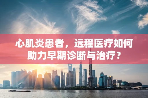 心肌炎患者，远程医疗如何助力早期诊断与治疗？