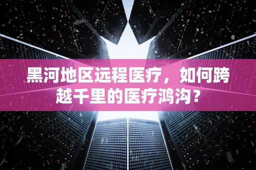黑河地区远程医疗，如何跨越千里的医疗鸿沟？