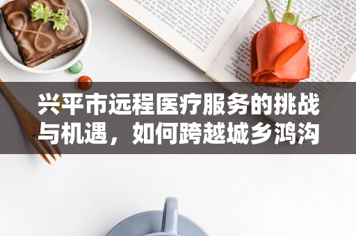 兴平市远程医疗服务的挑战与机遇，如何跨越城乡鸿沟？