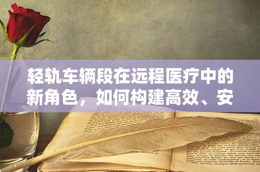 轻轨车辆段在远程医疗中的新角色，如何构建高效、安全的移动医疗平台？