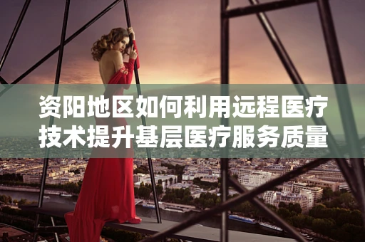 资阳地区如何利用远程医疗技术提升基层医疗服务质量？