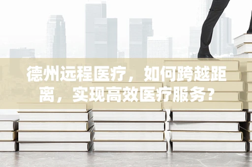 德州远程医疗，如何跨越距离，实现高效医疗服务？