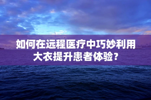 如何在远程医疗中巧妙利用大衣提升患者体验？