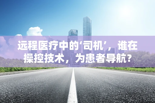 远程医疗中的‘司机’，谁在操控技术，为患者导航？