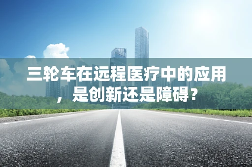 三轮车在远程医疗中的应用，是创新还是障碍？