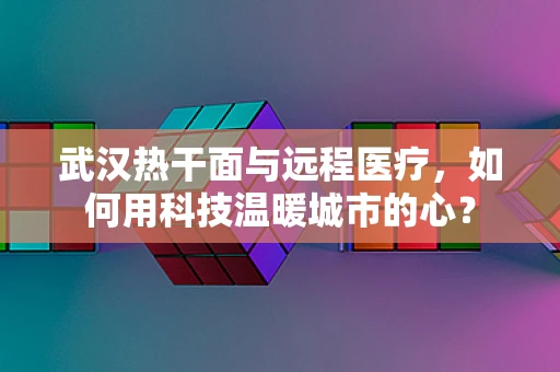 武汉热干面与远程医疗，如何用科技温暖城市的心？