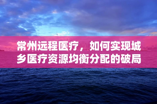 常州远程医疗，如何实现城乡医疗资源均衡分配的破局？