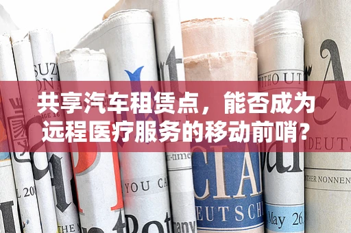 共享汽车租赁点，能否成为远程医疗服务的移动前哨？