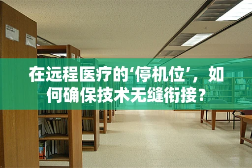 在远程医疗的‘停机位’，如何确保技术无缝衔接？