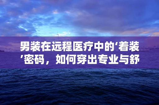 男装在远程医疗中的‘着装’密码，如何穿出专业与舒适？