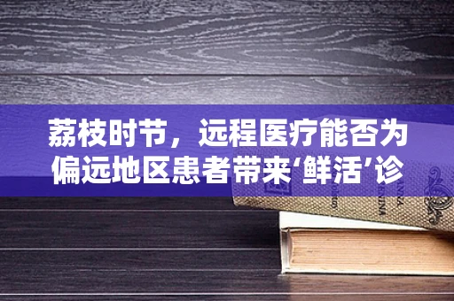 荔枝时节，远程医疗能否为偏远地区患者带来‘鲜活’诊疗体验？