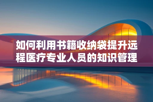 如何利用书籍收纳袋提升远程医疗专业人员的知识管理效率？