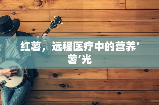 红薯，远程医疗中的营养‘薯’光