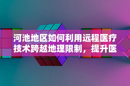 河池地区如何利用远程医疗技术跨越地理限制，提升医疗服务质量？