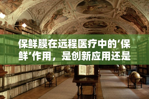 保鲜膜在远程医疗中的‘保鲜’作用，是创新应用还是多余之举？