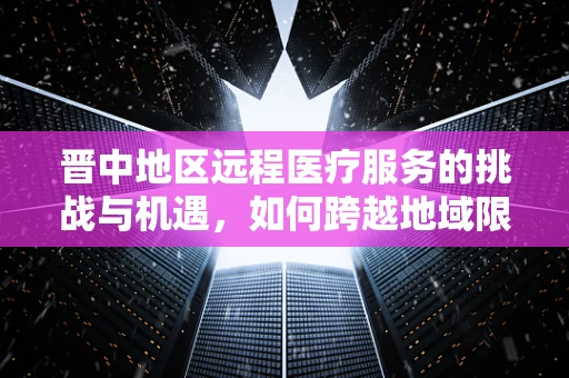 晋中地区远程医疗服务的挑战与机遇，如何跨越地域限制，实现医疗资源均衡？