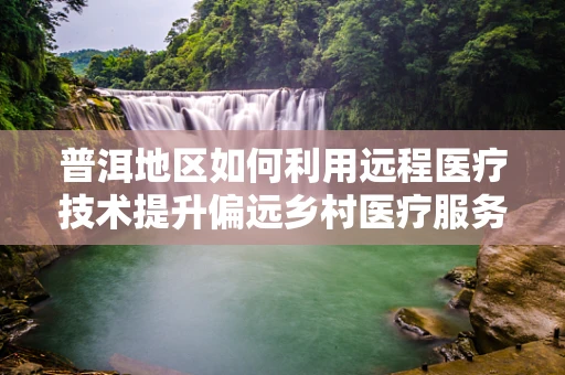 普洱地区如何利用远程医疗技术提升偏远乡村医疗服务？