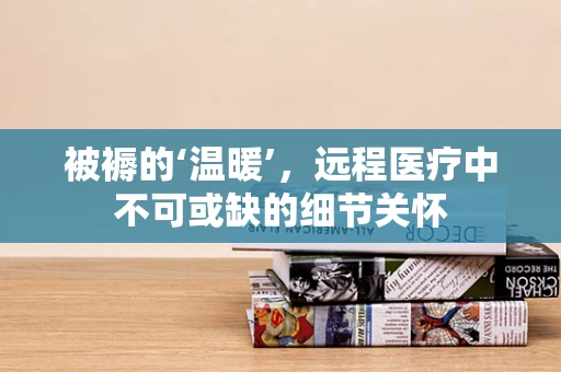 被褥的‘温暖’，远程医疗中不可或缺的细节关怀
