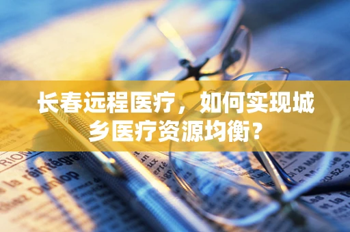 长春远程医疗，如何实现城乡医疗资源均衡？
