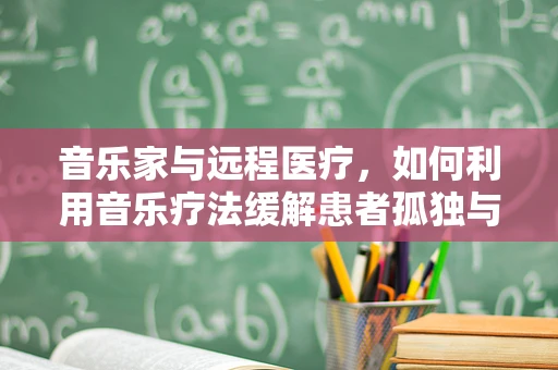 音乐家与远程医疗，如何利用音乐疗法缓解患者孤独与焦虑？