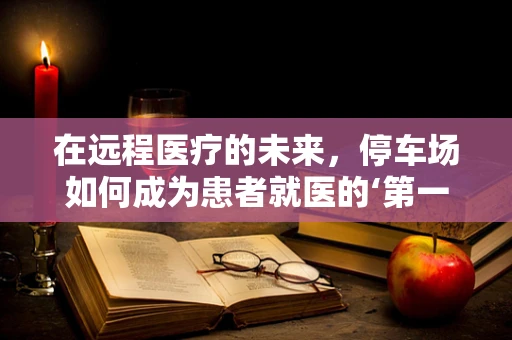 在远程医疗的未来，停车场如何成为患者就医的‘第一站’？