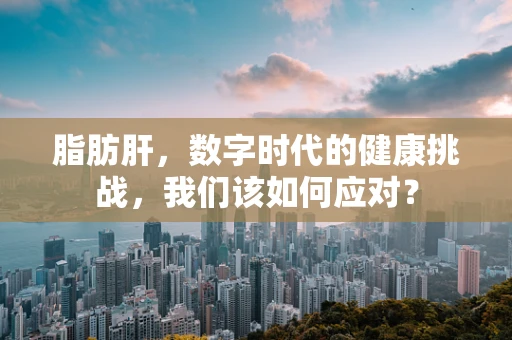 脂肪肝，数字时代的健康挑战，我们该如何应对？