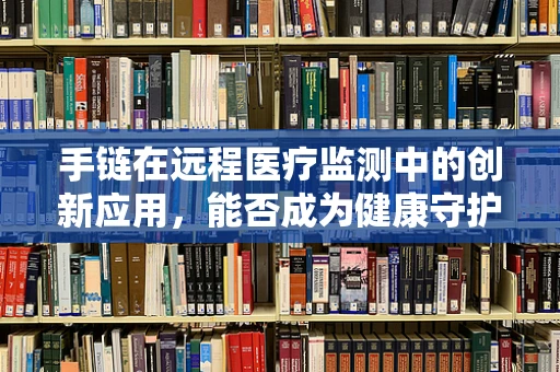 手链在远程医疗监测中的创新应用，能否成为健康守护的新‘腕’章？