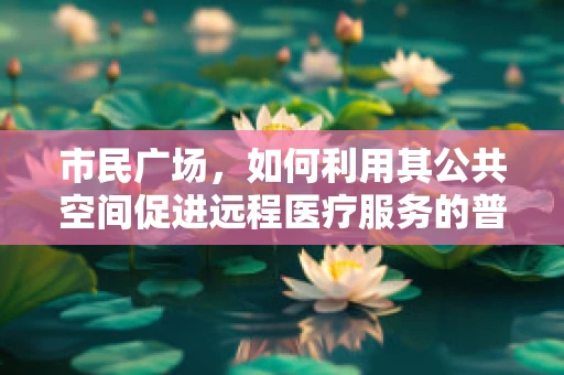 市民广场，如何利用其公共空间促进远程医疗服务的普及？