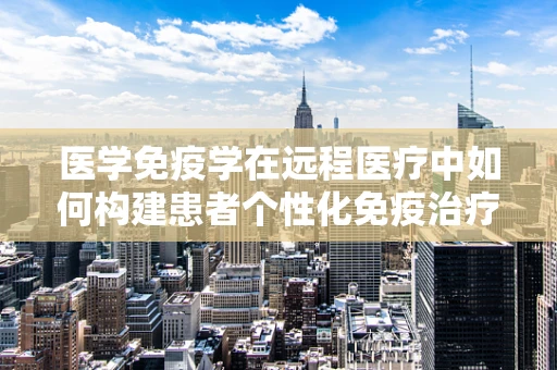 医学免疫学在远程医疗中如何构建患者个性化免疫治疗方案？