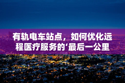 有轨电车站点，如何优化远程医疗服务的‘最后一公里’？
