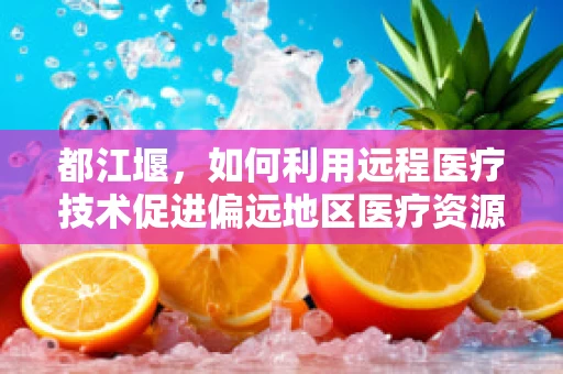 都江堰，如何利用远程医疗技术促进偏远地区医疗资源均衡？